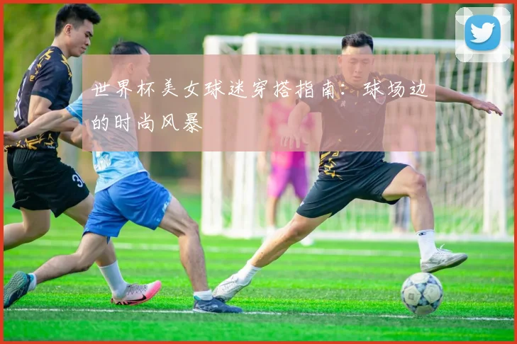 世界杯美女球迷穿搭指南：球场边的时尚风暴