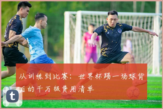 从训练到比赛：世界杯踢一场球背后的千万级费用清单