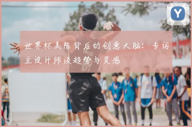 世界杯美陈背后的创意大脑：专访主设计师谈趋势与灵感