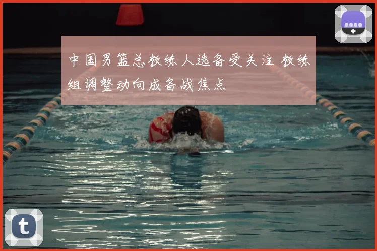 中国男篮总教练人选备受关注 教练组调整动向成备战焦点