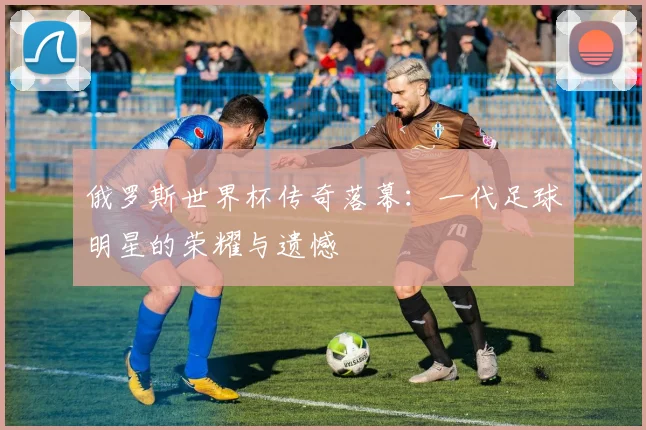 俄罗斯世界杯传奇落幕：一代足球明星的荣耀与遗憾