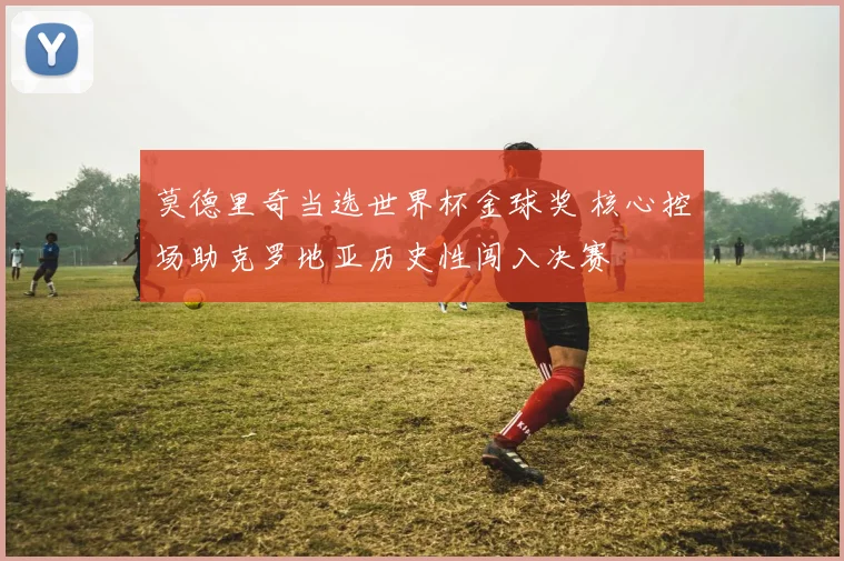 莫德里奇当选世界杯金球奖 核心控场助克罗地亚历史性闯入决赛