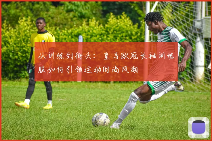 从训练到街头：皇马欧冠长袖训练服如何引领运动时尚风潮