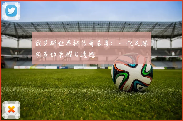 俄罗斯世界杯传奇落幕：一代足球明星的荣耀与遗憾