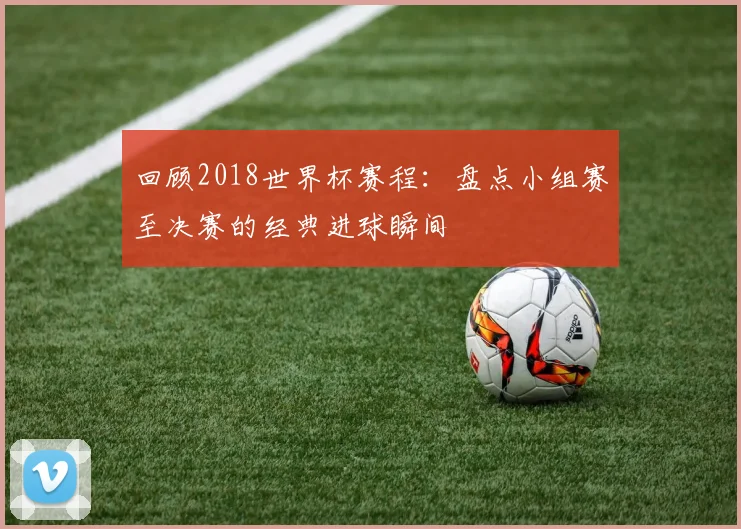 回顾2018世界杯赛程：盘点小组赛至决赛的经典进球瞬间