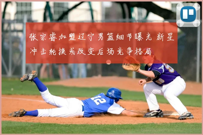 张宗睿加盟辽宁男篮细节曝光 新星冲击轮换或改变后场竞争格局