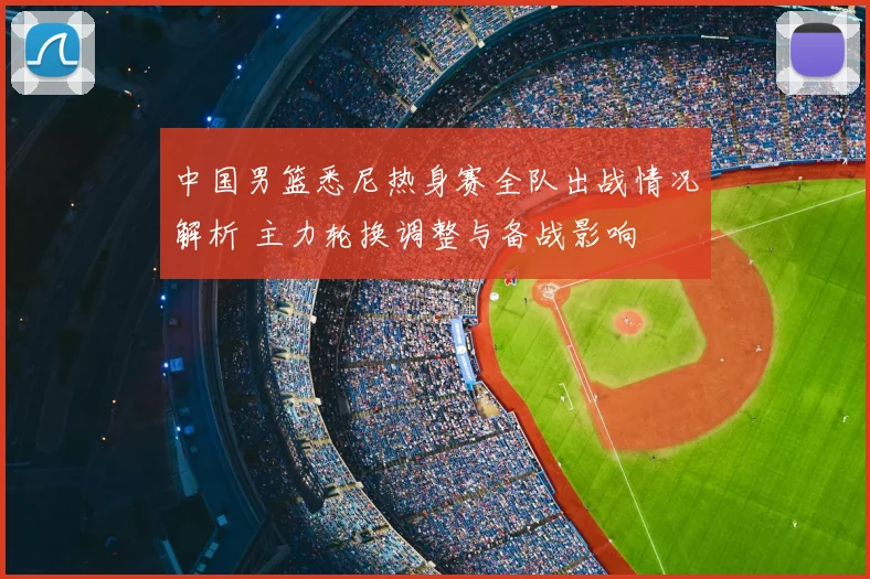 中国男篮悉尼热身赛全队出战情况解析 主力轮换调整与备战影响