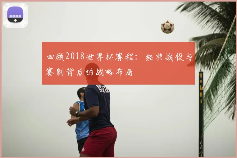 回顾2018世界杯赛程：经典战役与赛制背后的战略布局