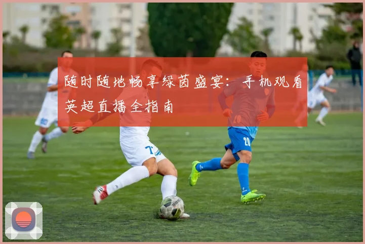 随时随地畅享绿茵盛宴：手机观看英超直播全指南