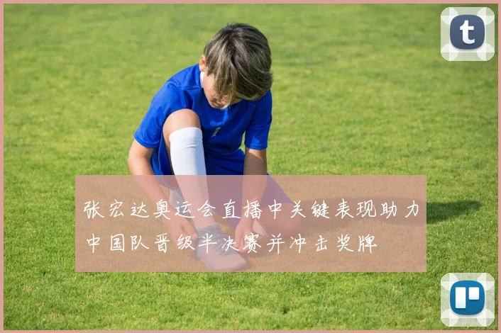 张宏达奥运会直播中关键表现助力中国队晋级半决赛并冲击奖牌