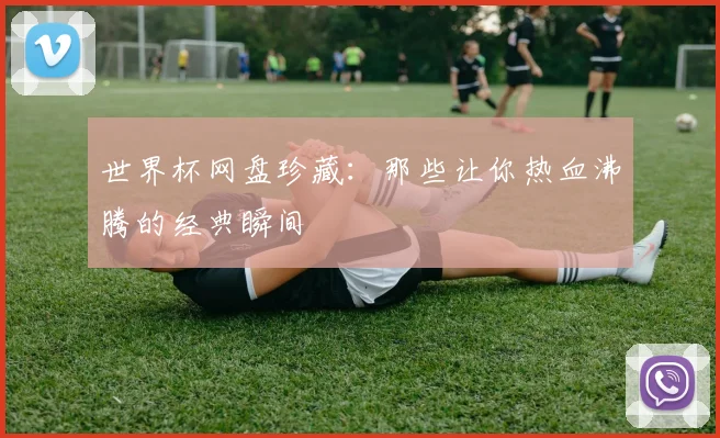 世界杯网盘珍藏：那些让你热血沸腾的经典瞬间