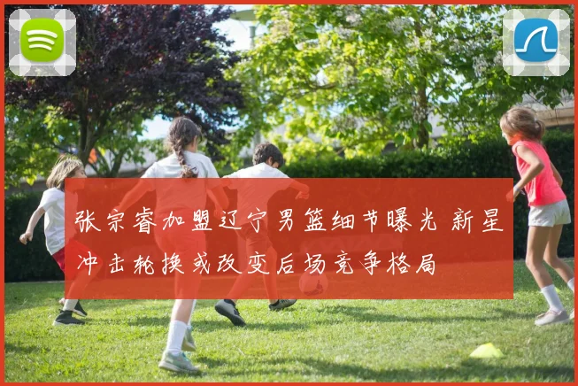 张宗睿加盟辽宁男篮细节曝光 新星冲击轮换或改变后场竞争格局