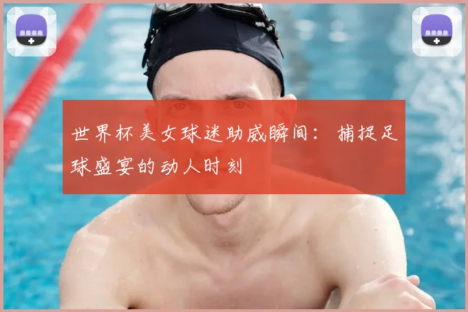 世界杯美女球迷助威瞬间：捕捉足球盛宴的动人时刻