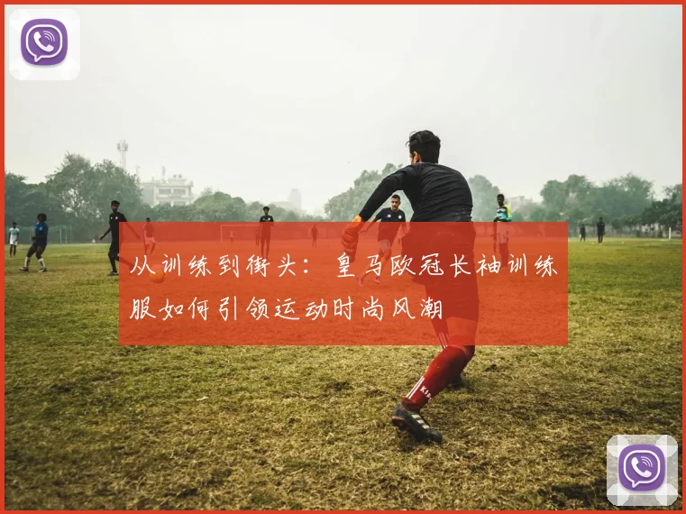 从训练到街头：皇马欧冠长袖训练服如何引领运动时尚风潮