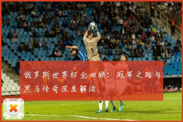 俄罗斯世界杯全回顾：冠军之路与黑马传奇深度解读